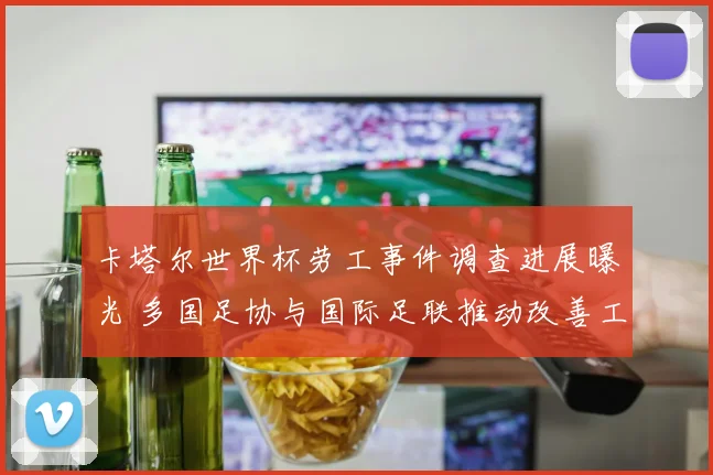 卡塔尔世界杯劳工事件调查进展曝光 多国足协与国际足联推动改善工人权益