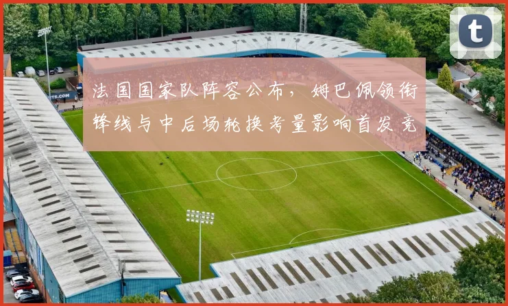 法国国家队阵容公布,姆巴佩领衔锋线与中后场轮换考量影响首发竞争