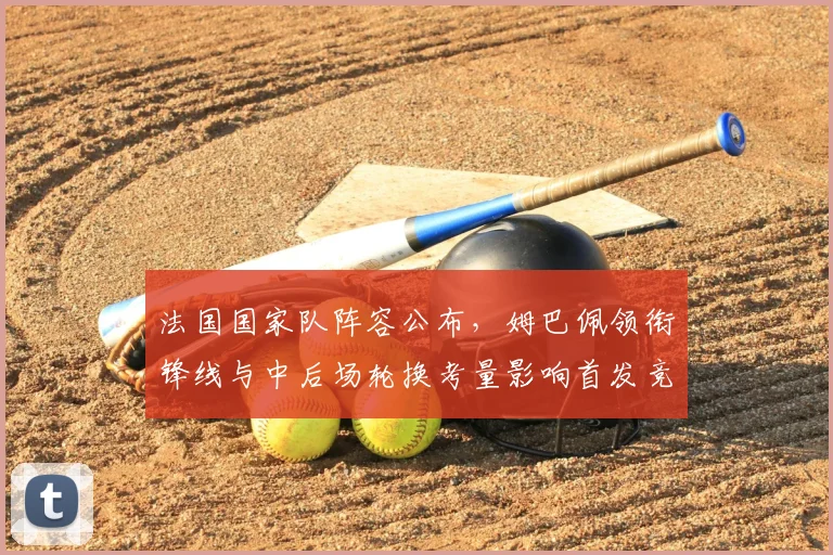 法国国家队阵容公布,姆巴佩领衔锋线与中后场轮换考量影响首发竞争