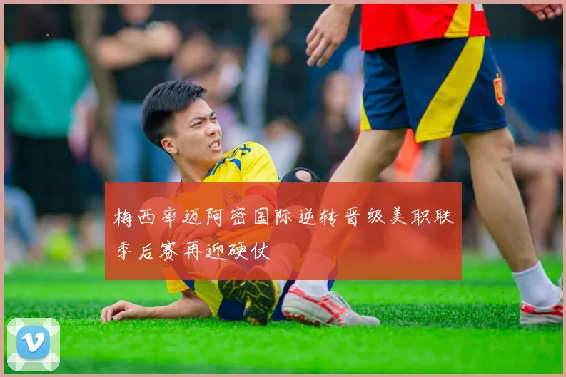 梅西率迈阿密国际逆转晋级美职联季后赛再迎硬仗