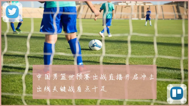 中国男篮世预赛出战直播开启冲击出线关键战看点十足
