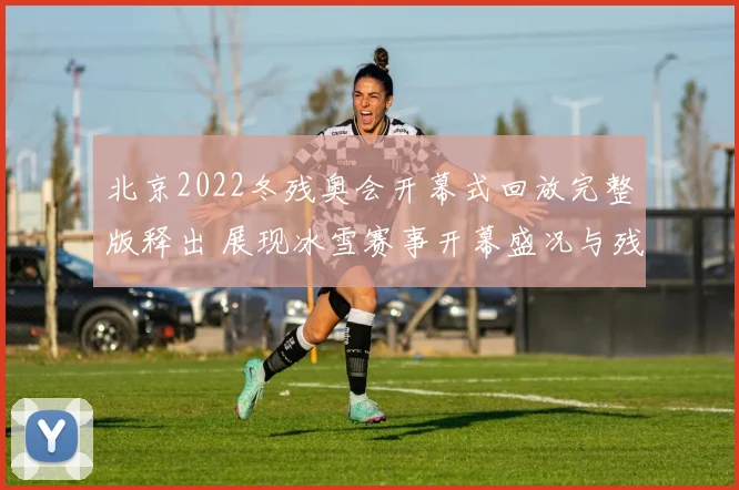 北京2022冬残奥会开幕式回放完整版释出 展现冰雪赛事开幕盛况与残健共融看点