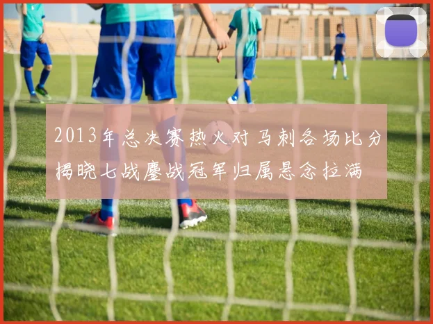 2013年总决赛热火对马刺各场比分揭晓七战鏖战冠军归属悬念拉满