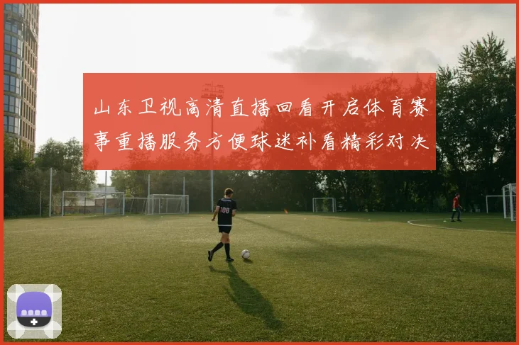 山东卫视高清直播回看开启体育赛事重播服务方便球迷补看精彩对决