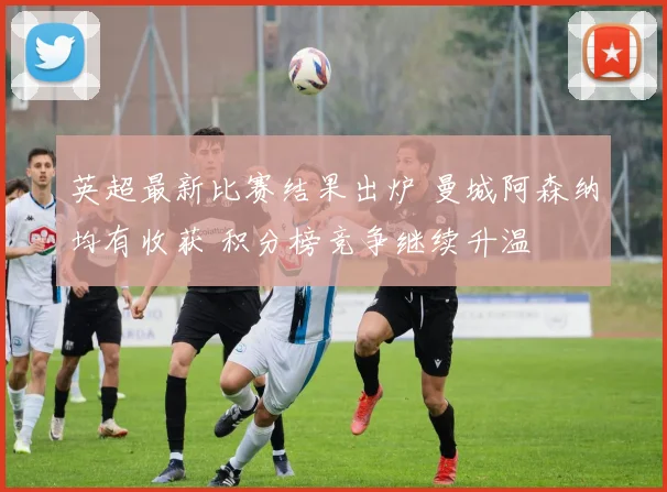 英超最新比赛结果出炉 曼城阿森纳均有收获 积分榜竞争继续升温