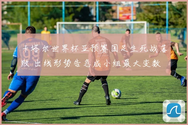 卡塔尔世界杯亚预赛国足生死战落败 出线形势告急成小组最大变数