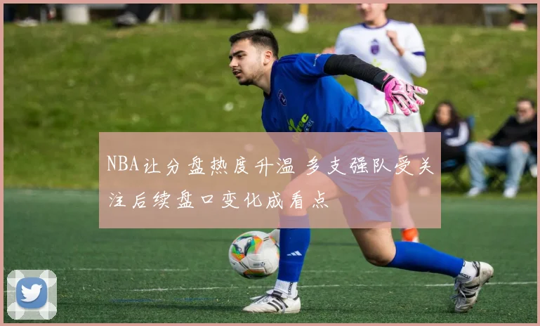 NBA让分盘热度升温 多支强队受关注后续盘口变化成看点