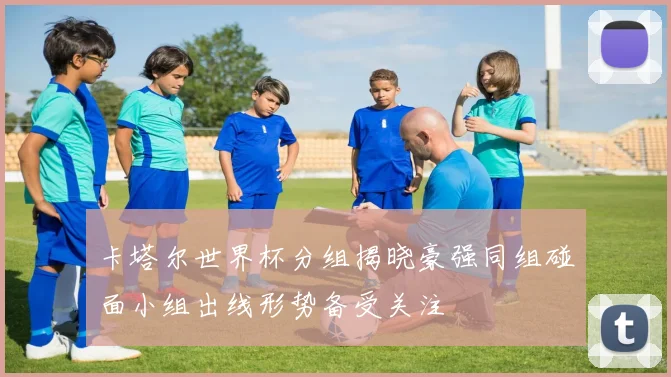 卡塔尔世界杯分组揭晓豪强同组碰面小组出线形势备受关注