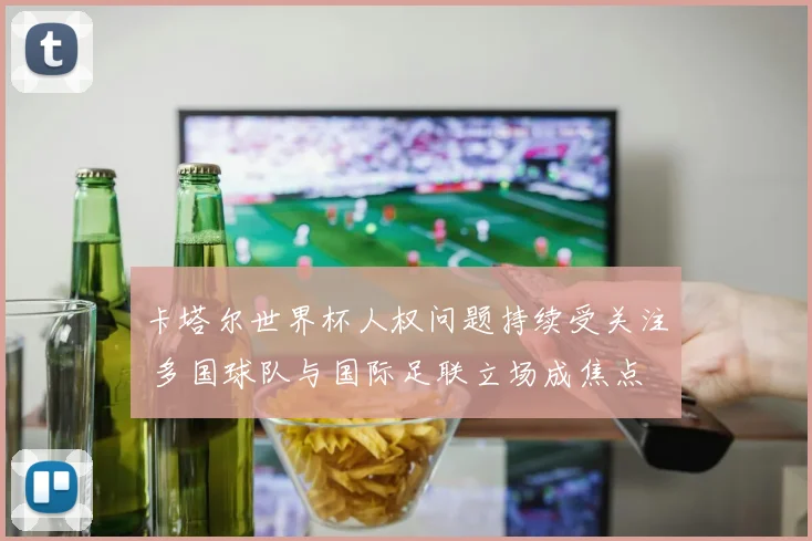 卡塔尔世界杯人权问题持续受关注 多国球队与国际足联立场成焦点