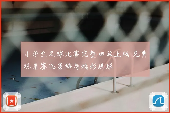 小学生足球比赛完整回放上线 免费观看赛况集锦与精彩进球