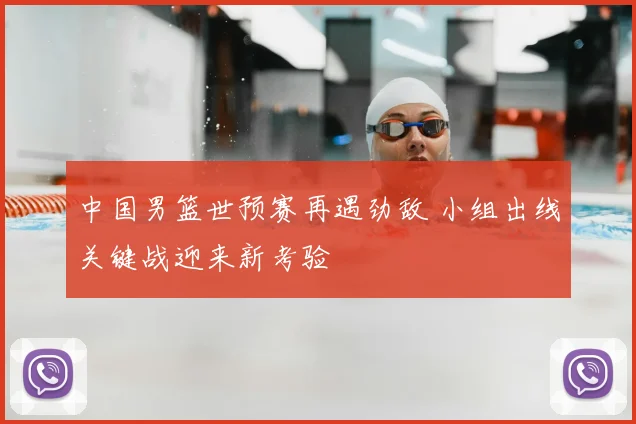 中国男篮世预赛再遇劲敌 小组出线关键战迎来新考验