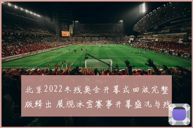 北京2022冬残奥会开幕式回放完整版释出 展现冰雪赛事开幕盛况与残健共融看点