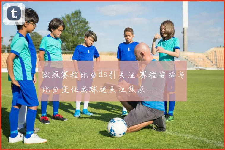 欧冠赛程比分ds引关注 赛程安排与比分变化成球迷关注焦点