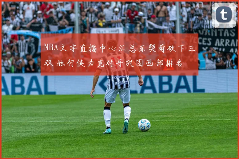 NBA文字直播中心汇总东契奇砍下三双 独行侠力克对手巩固西部排名