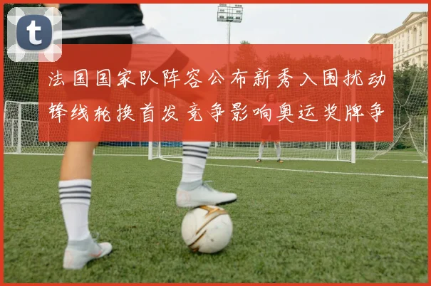 法国国家队阵容公布新秀入围扰动锋线轮换首发竞争影响奥运奖牌争夺