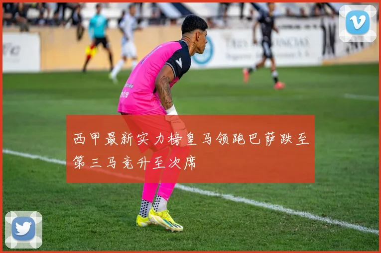 西甲最新实力榜皇马领跑巴萨跌至第三马竞升至次席