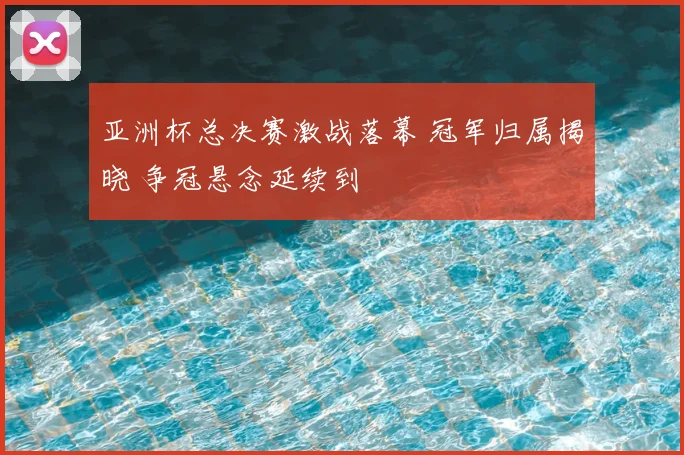 亚洲杯总决赛激战落幕 冠军归属揭晓 争冠悬念延续到