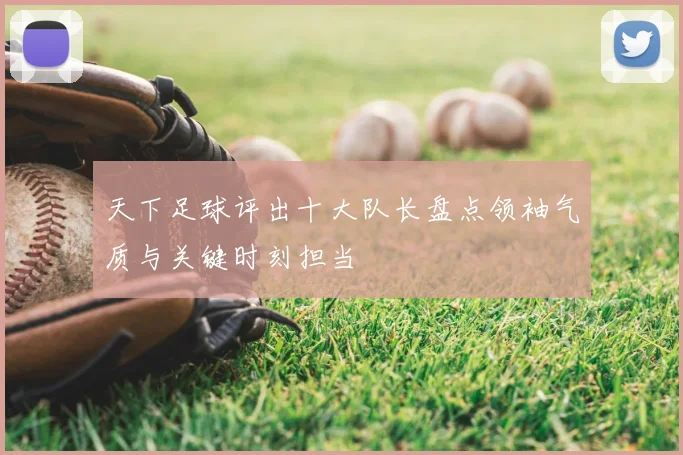 天下足球评出十大队长盘点领袖气质与关键时刻担当