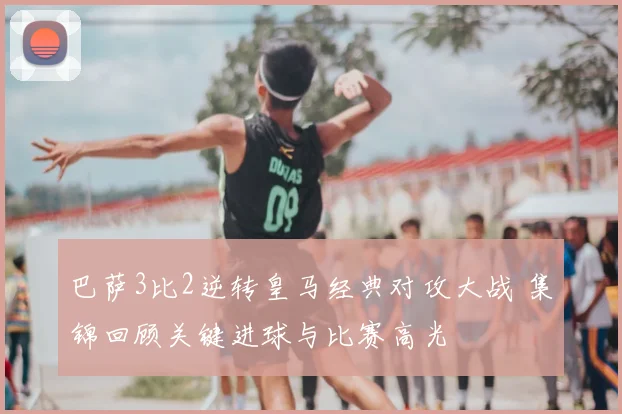 巴萨3比2逆转皇马经典对攻大战 集锦回顾关键进球与比赛高光