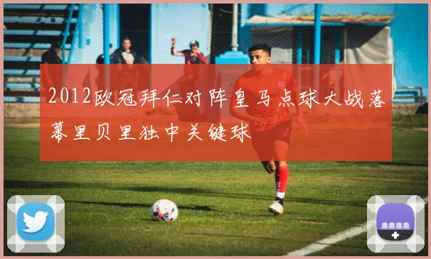 2012欧冠拜仁对阵皇马点球大战落幕里贝里独中关键球