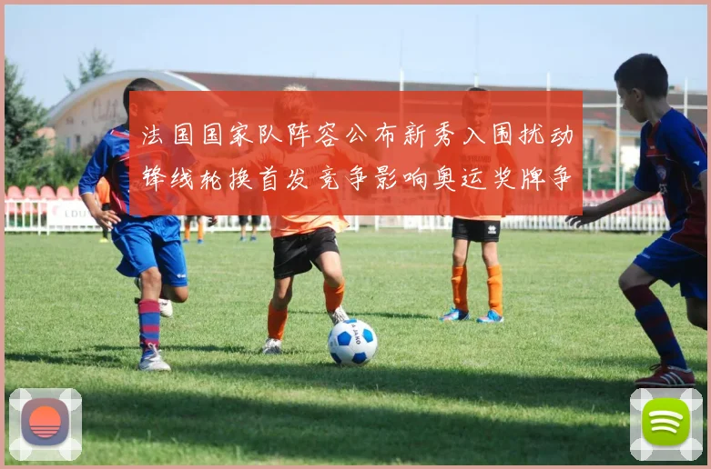 法国国家队阵容公布新秀入围扰动锋线轮换首发竞争影响奥运奖牌争夺