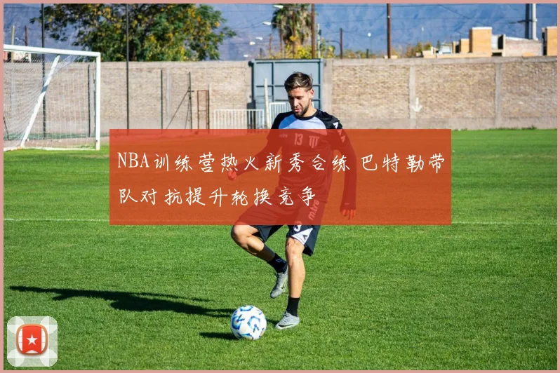 NBA训练营热火新秀合练 巴特勒带队对抗提升轮换竞争