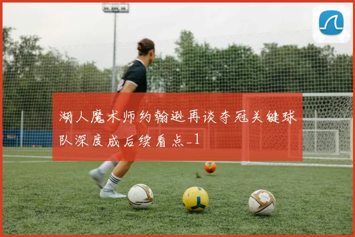 湖人魔术师约翰逊再谈夺冠关键球队深度成后续看点_1