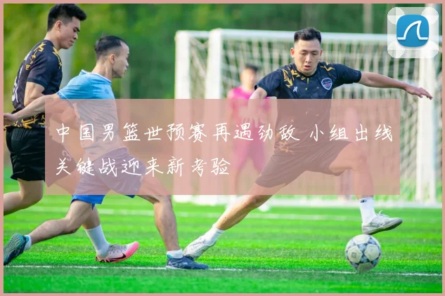 中国男篮世预赛再遇劲敌 小组出线关键战迎来新考验
