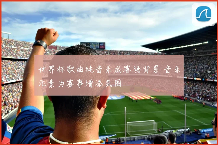 世界杯歌曲纯音乐成赛场背景 音乐元素为赛事增添氛围