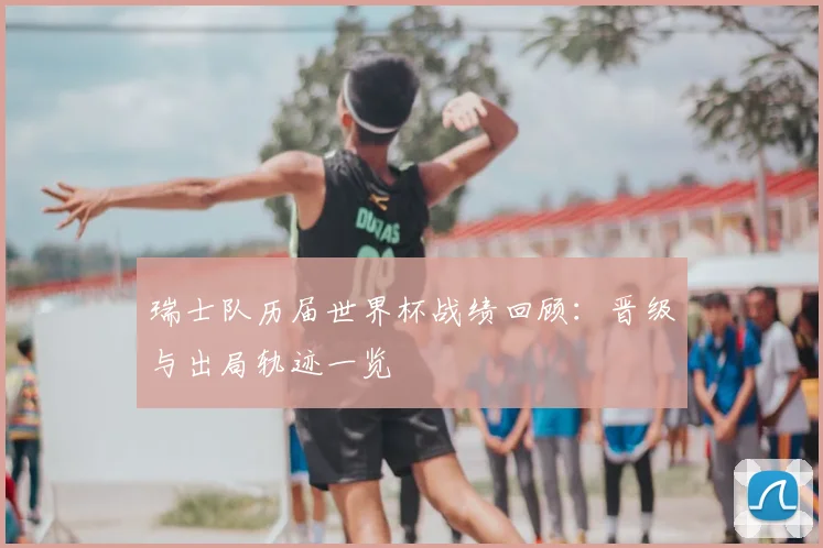 瑞士队历届世界杯战绩回顾：晋级与出局轨迹一览