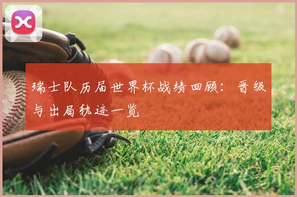瑞士队历届世界杯战绩回顾：晋级与出局轨迹一览