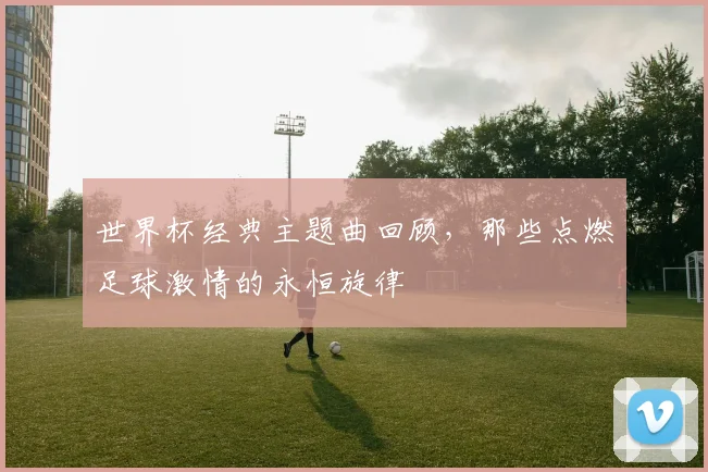 世界杯经典主题曲回顾,那些点燃足球激情的永恒旋律
