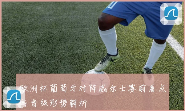 欧洲杯葡萄牙对阵威尔士赛前看点与晋级形势解析